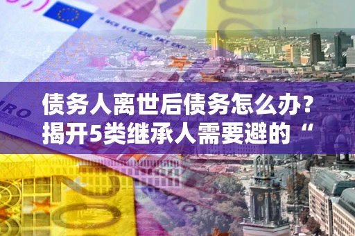 济南债务人离世后债务怎么办？揭开5类继承人需要避的“坑”